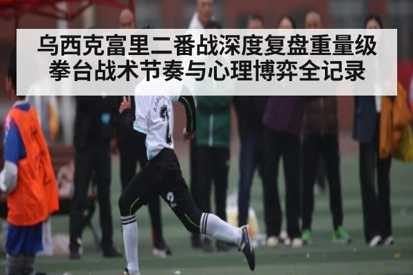 乌西克富里二番战深度复盘重量级拳台战术节奏与心理博弈全记录（kaiyun）