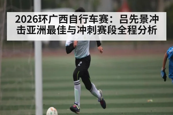2026环广西自行车赛:吕先景冲击亚洲最佳与冲刺赛段全程分析